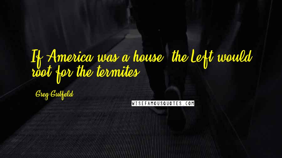 Greg Gutfeld Quotes: If America was a house, the Left would root for the termites.