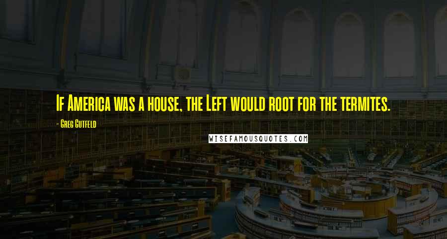 Greg Gutfeld Quotes: If America was a house, the Left would root for the termites.