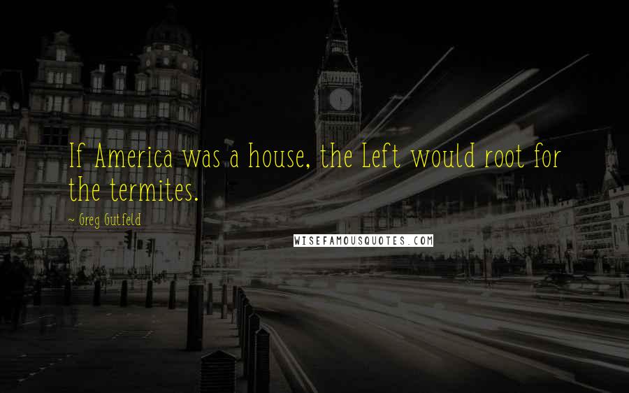 Greg Gutfeld Quotes: If America was a house, the Left would root for the termites.