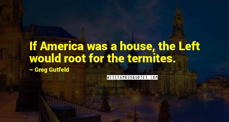 Greg Gutfeld Quotes: If America was a house, the Left would root for the termites.