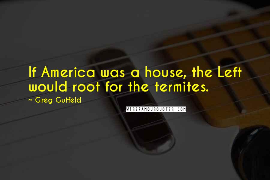 Greg Gutfeld Quotes: If America was a house, the Left would root for the termites.