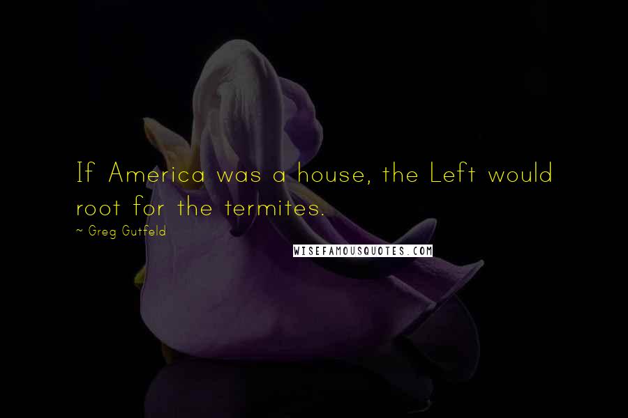 Greg Gutfeld Quotes: If America was a house, the Left would root for the termites.