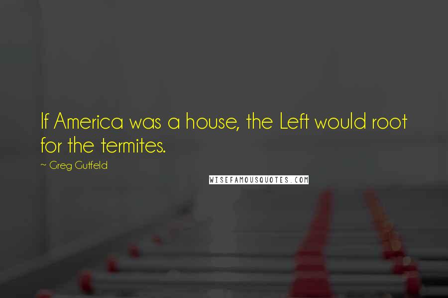 Greg Gutfeld Quotes: If America was a house, the Left would root for the termites.