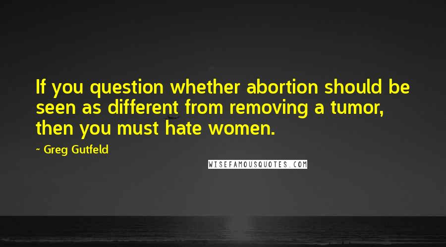 Greg Gutfeld Quotes: If you question whether abortion should be seen as different from removing a tumor, then you must hate women.