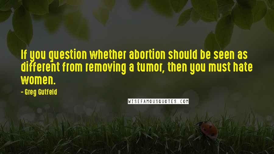 Greg Gutfeld Quotes: If you question whether abortion should be seen as different from removing a tumor, then you must hate women.