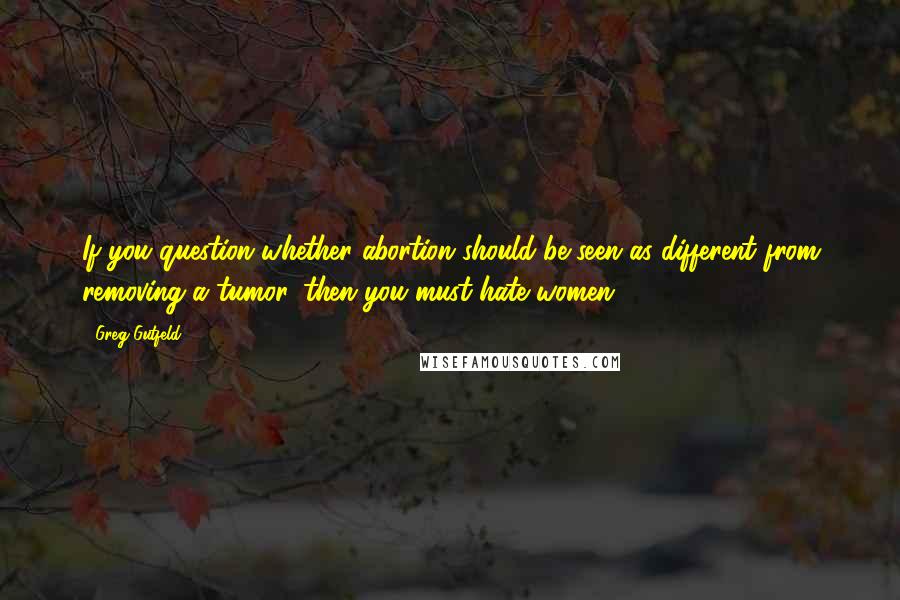 Greg Gutfeld Quotes: If you question whether abortion should be seen as different from removing a tumor, then you must hate women.