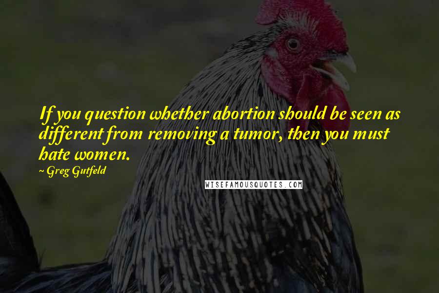 Greg Gutfeld Quotes: If you question whether abortion should be seen as different from removing a tumor, then you must hate women.