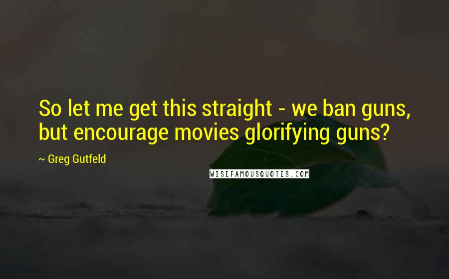 Greg Gutfeld Quotes: So let me get this straight - we ban guns, but encourage movies glorifying guns?