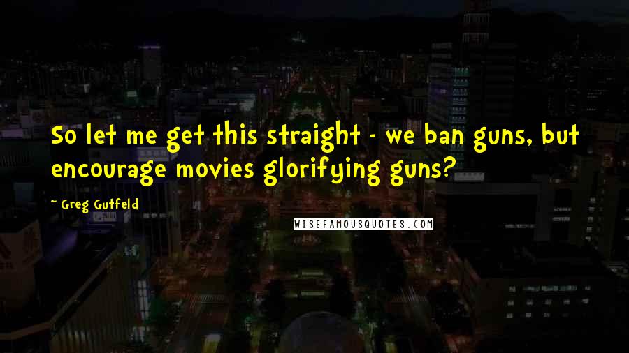 Greg Gutfeld Quotes: So let me get this straight - we ban guns, but encourage movies glorifying guns?