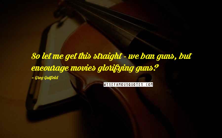 Greg Gutfeld Quotes: So let me get this straight - we ban guns, but encourage movies glorifying guns?
