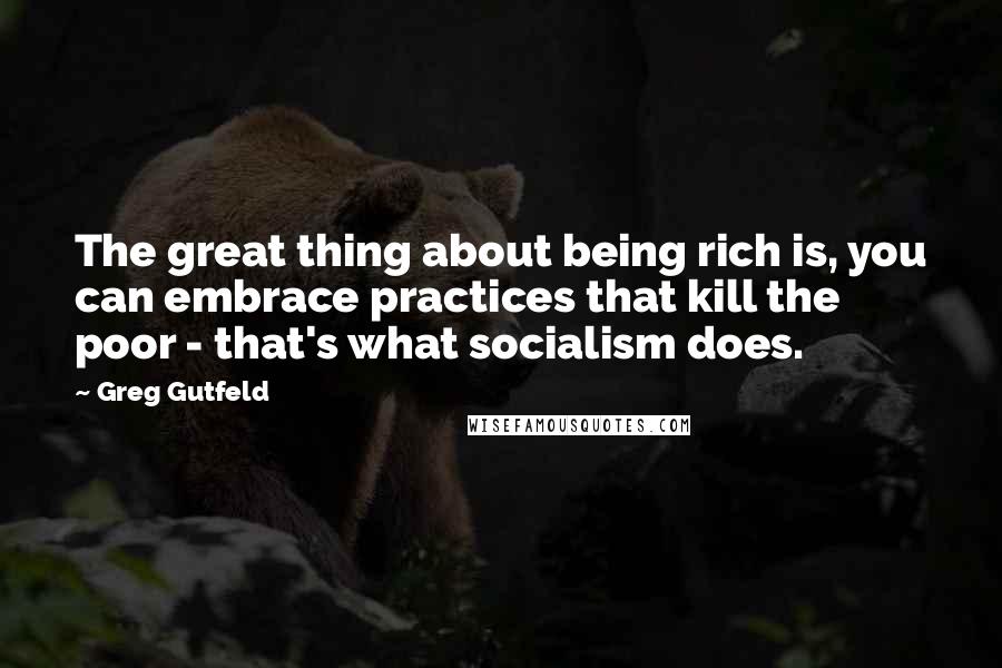 Greg Gutfeld Quotes: The great thing about being rich is, you can embrace practices that kill the poor - that's what socialism does.