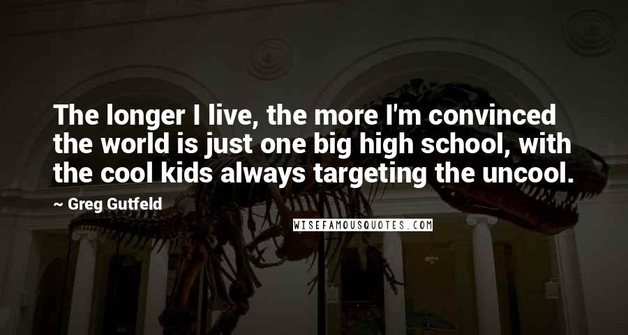 Greg Gutfeld Quotes: The longer I live, the more I'm convinced the world is just one big high school, with the cool kids always targeting the uncool.