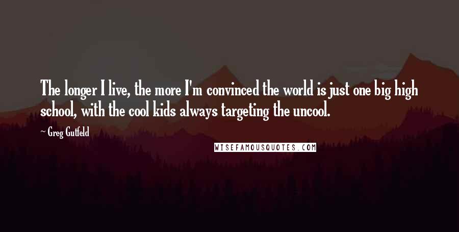 Greg Gutfeld Quotes: The longer I live, the more I'm convinced the world is just one big high school, with the cool kids always targeting the uncool.