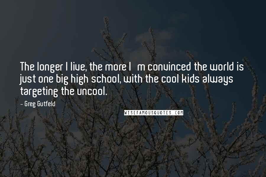 Greg Gutfeld Quotes: The longer I live, the more I'm convinced the world is just one big high school, with the cool kids always targeting the uncool.