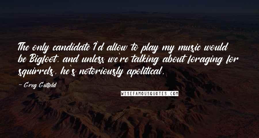 Greg Gutfeld Quotes: The only candidate I'd allow to play my music would be Bigfoot, and unless we're talking about foraging for squirrels, he's notoriously apolitical.