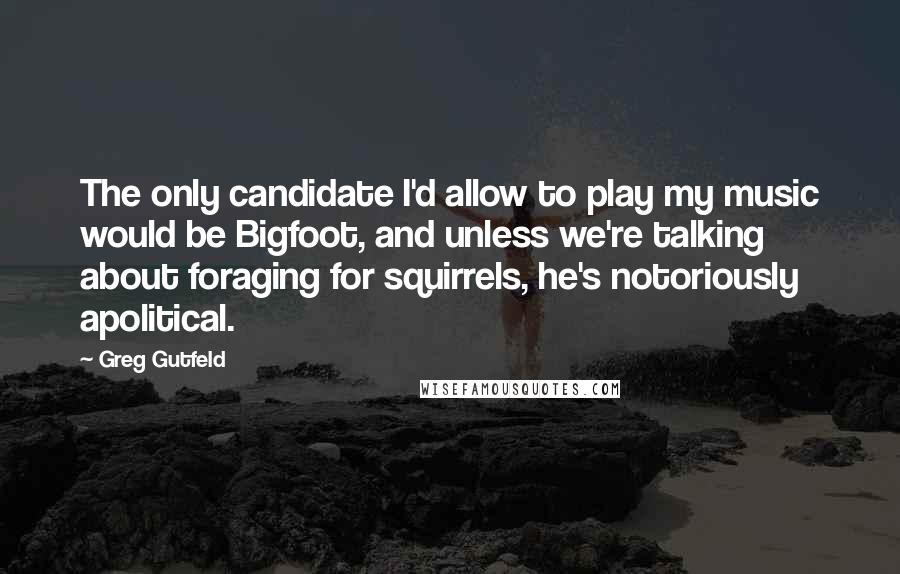 Greg Gutfeld Quotes: The only candidate I'd allow to play my music would be Bigfoot, and unless we're talking about foraging for squirrels, he's notoriously apolitical.