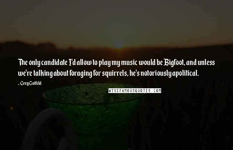 Greg Gutfeld Quotes: The only candidate I'd allow to play my music would be Bigfoot, and unless we're talking about foraging for squirrels, he's notoriously apolitical.