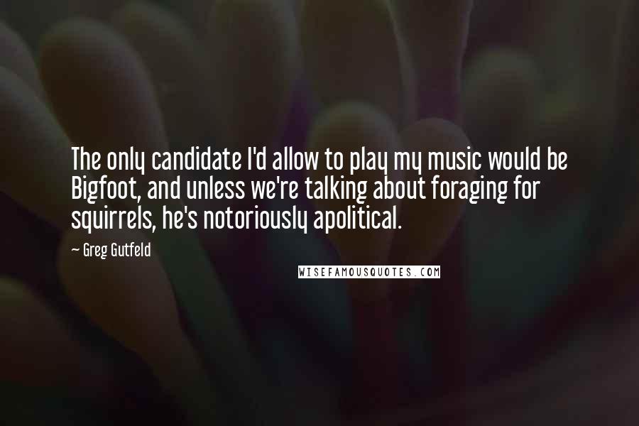 Greg Gutfeld Quotes: The only candidate I'd allow to play my music would be Bigfoot, and unless we're talking about foraging for squirrels, he's notoriously apolitical.