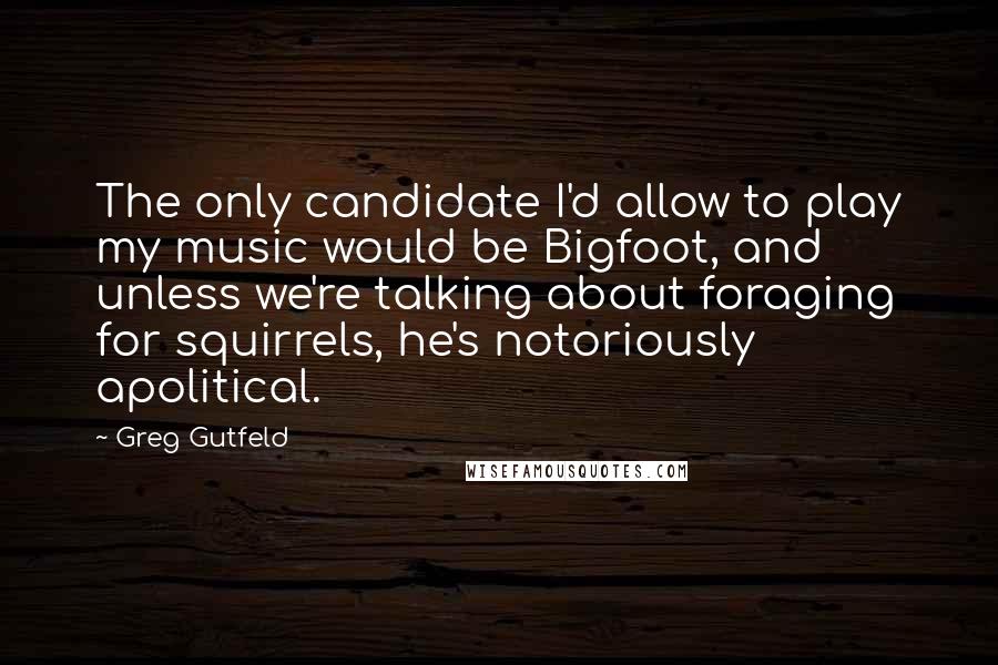 Greg Gutfeld Quotes: The only candidate I'd allow to play my music would be Bigfoot, and unless we're talking about foraging for squirrels, he's notoriously apolitical.