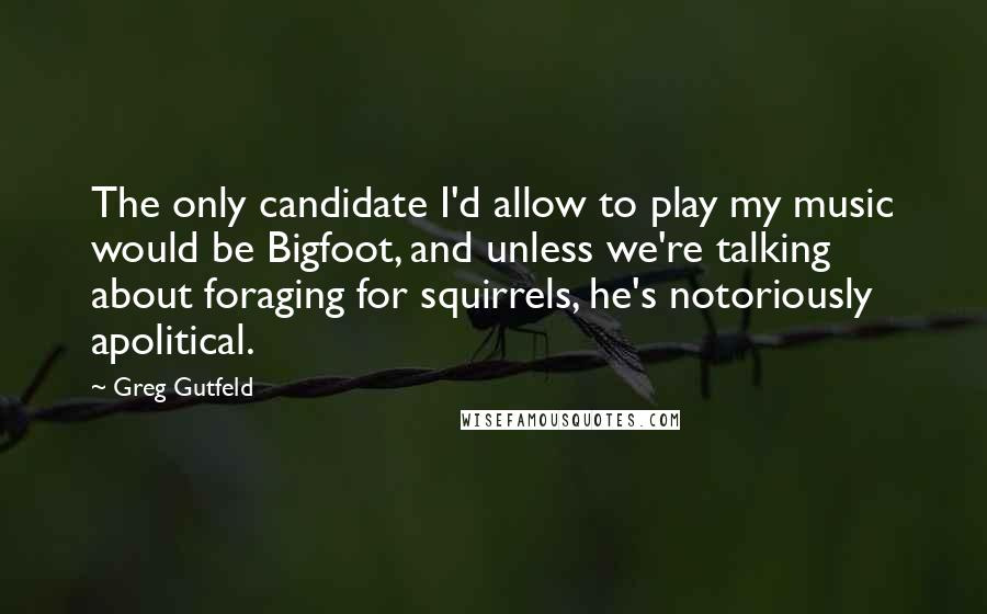 Greg Gutfeld Quotes: The only candidate I'd allow to play my music would be Bigfoot, and unless we're talking about foraging for squirrels, he's notoriously apolitical.