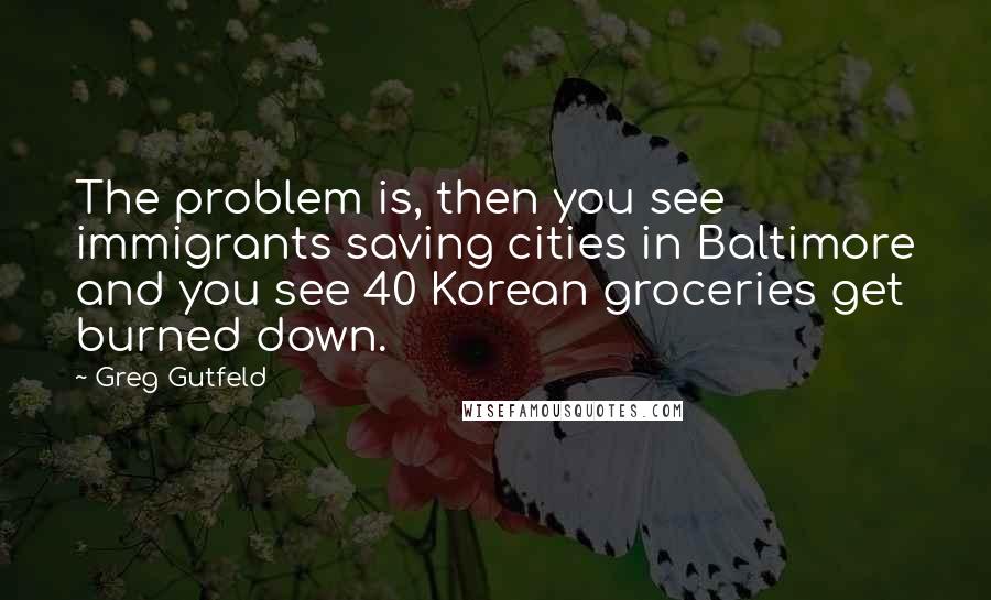 Greg Gutfeld Quotes: The problem is, then you see immigrants saving cities in Baltimore and you see 40 Korean groceries get burned down.