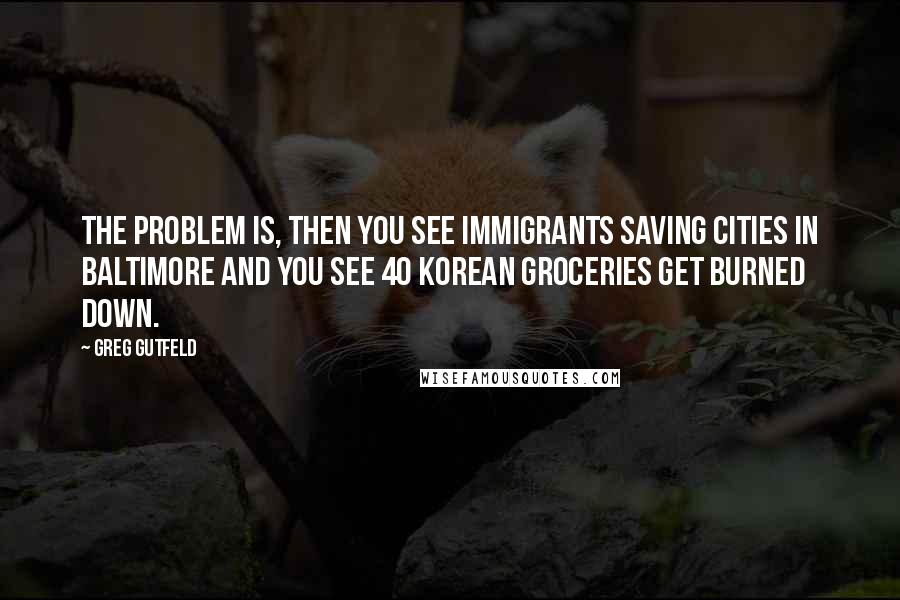 Greg Gutfeld Quotes: The problem is, then you see immigrants saving cities in Baltimore and you see 40 Korean groceries get burned down.