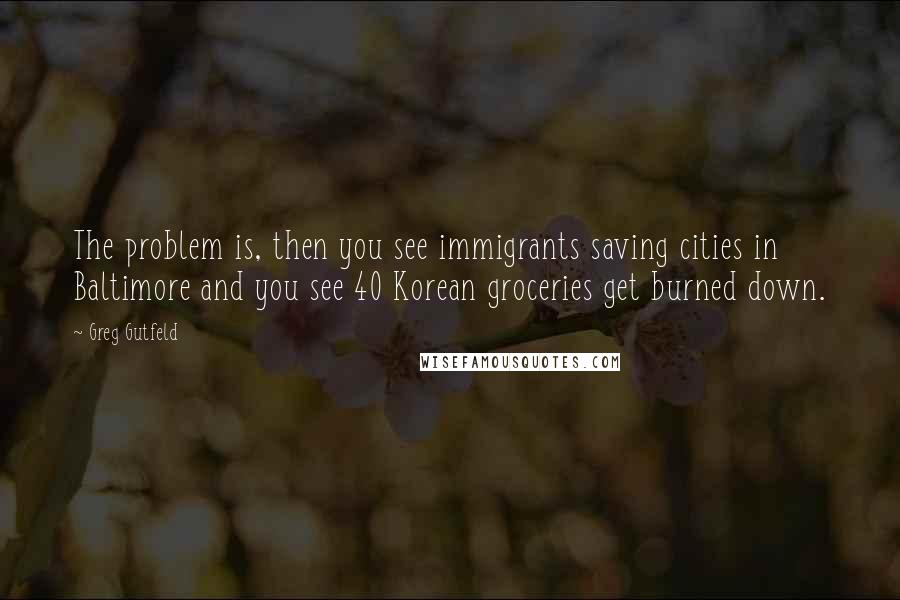 Greg Gutfeld Quotes: The problem is, then you see immigrants saving cities in Baltimore and you see 40 Korean groceries get burned down.