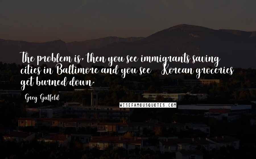 Greg Gutfeld Quotes: The problem is, then you see immigrants saving cities in Baltimore and you see 40 Korean groceries get burned down.