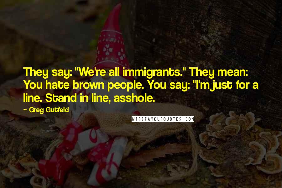 Greg Gutfeld Quotes: They say: "We're all immigrants." They mean: You hate brown people. You say: "I'm just for a line. Stand in line, asshole.