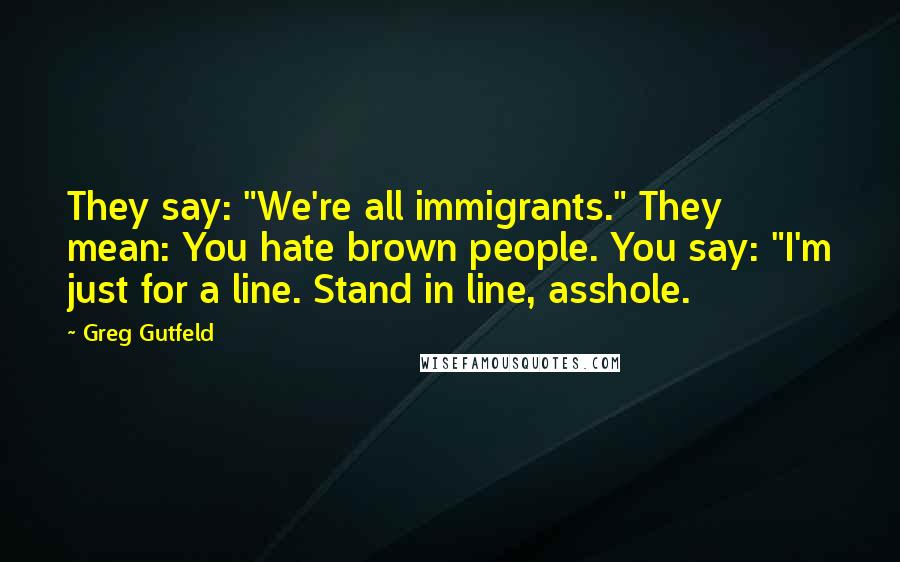 Greg Gutfeld Quotes: They say: "We're all immigrants." They mean: You hate brown people. You say: "I'm just for a line. Stand in line, asshole.