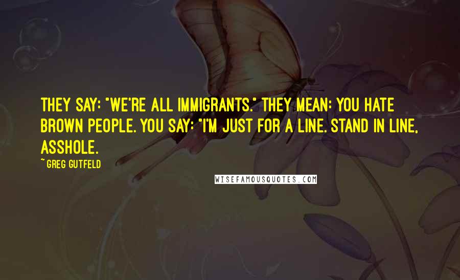 Greg Gutfeld Quotes: They say: "We're all immigrants." They mean: You hate brown people. You say: "I'm just for a line. Stand in line, asshole.