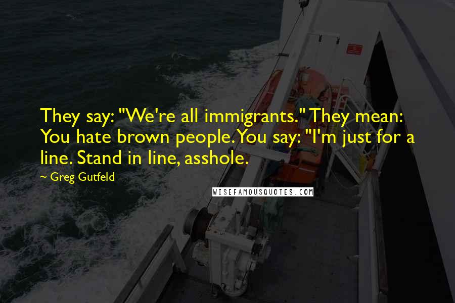 Greg Gutfeld Quotes: They say: "We're all immigrants." They mean: You hate brown people. You say: "I'm just for a line. Stand in line, asshole.