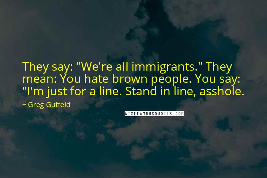 Greg Gutfeld Quotes: They say: "We're all immigrants." They mean: You hate brown people. You say: "I'm just for a line. Stand in line, asshole.