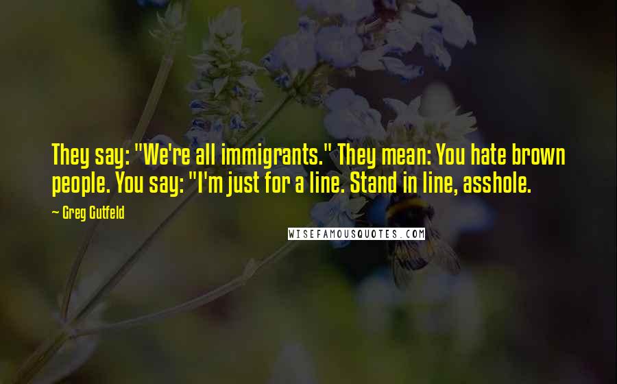 Greg Gutfeld Quotes: They say: "We're all immigrants." They mean: You hate brown people. You say: "I'm just for a line. Stand in line, asshole.