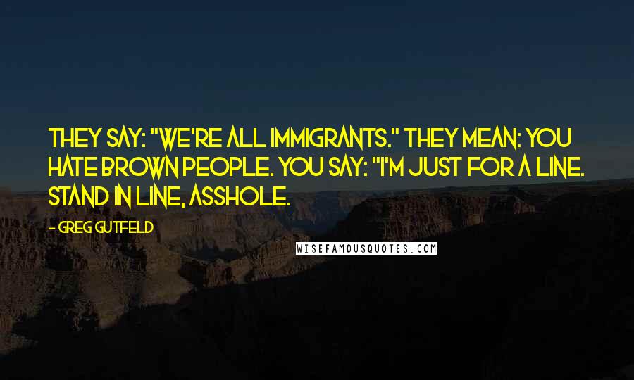 Greg Gutfeld Quotes: They say: "We're all immigrants." They mean: You hate brown people. You say: "I'm just for a line. Stand in line, asshole.