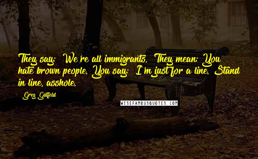 Greg Gutfeld Quotes: They say: "We're all immigrants." They mean: You hate brown people. You say: "I'm just for a line. Stand in line, asshole.