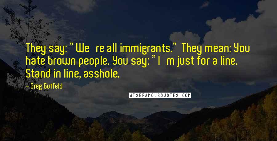 Greg Gutfeld Quotes: They say: "We're all immigrants." They mean: You hate brown people. You say: "I'm just for a line. Stand in line, asshole.