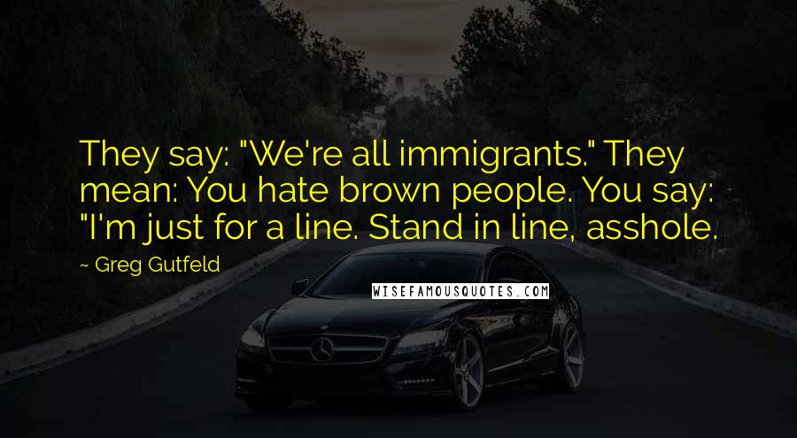 Greg Gutfeld Quotes: They say: "We're all immigrants." They mean: You hate brown people. You say: "I'm just for a line. Stand in line, asshole.