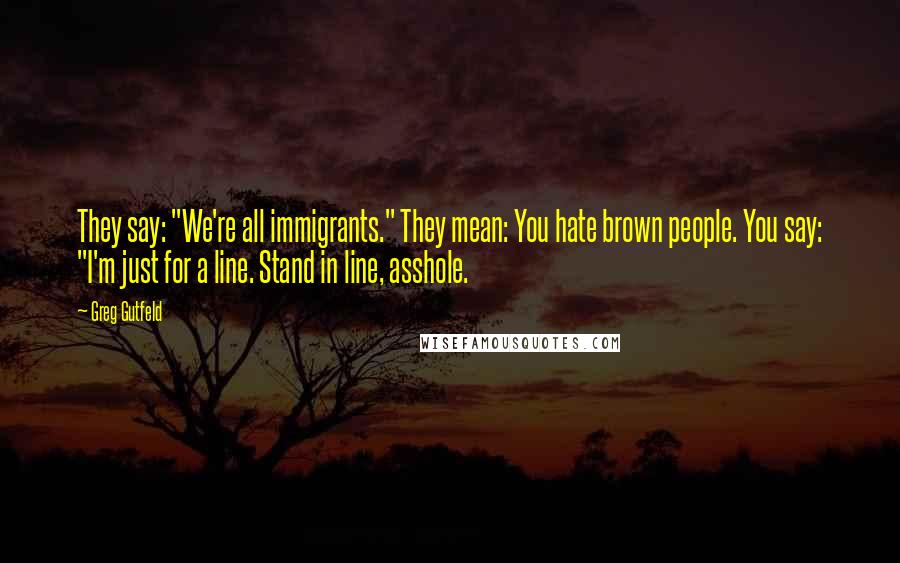 Greg Gutfeld Quotes: They say: "We're all immigrants." They mean: You hate brown people. You say: "I'm just for a line. Stand in line, asshole.