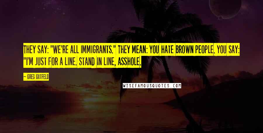 Greg Gutfeld Quotes: They say: "We're all immigrants." They mean: You hate brown people. You say: "I'm just for a line. Stand in line, asshole.