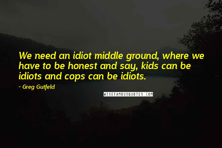 Greg Gutfeld Quotes: We need an idiot middle ground, where we have to be honest and say, kids can be idiots and cops can be idiots.