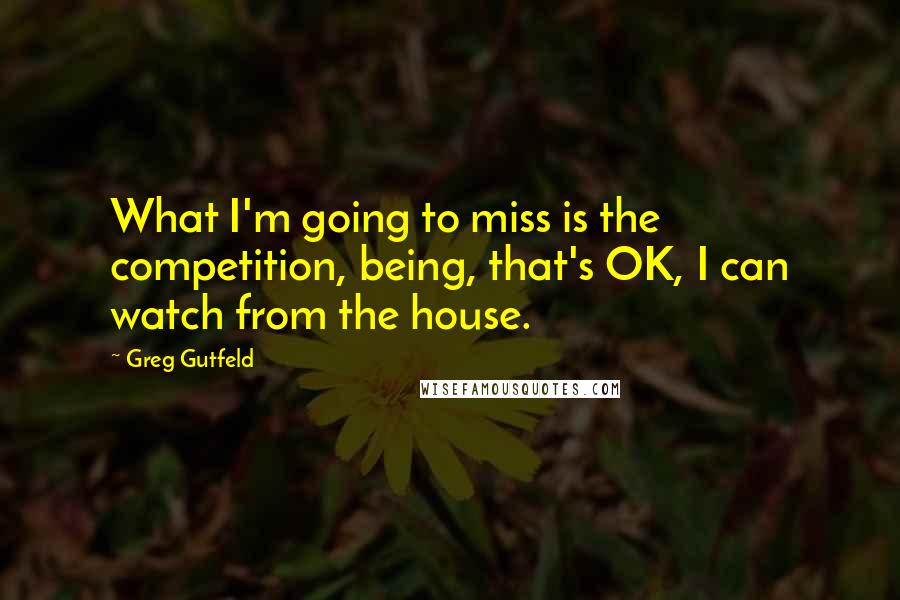 Greg Gutfeld Quotes: What I'm going to miss is the competition, being, that's OK, I can watch from the house.