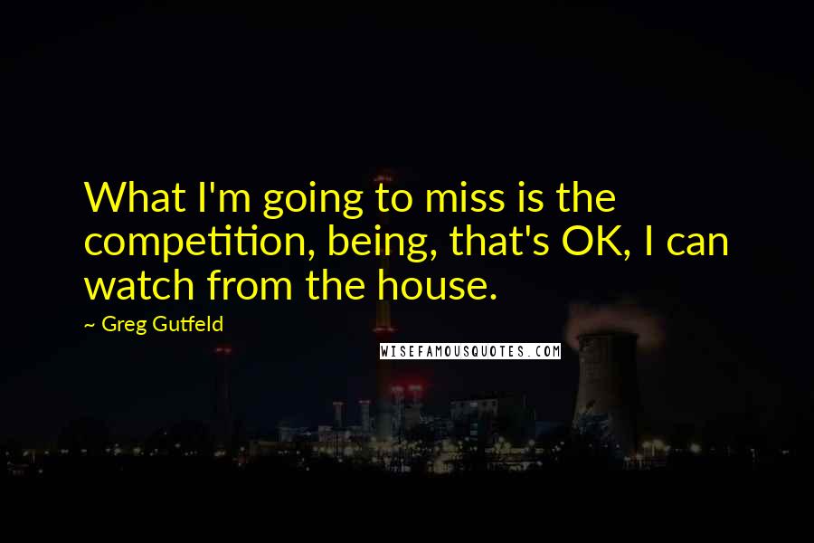 Greg Gutfeld Quotes: What I'm going to miss is the competition, being, that's OK, I can watch from the house.