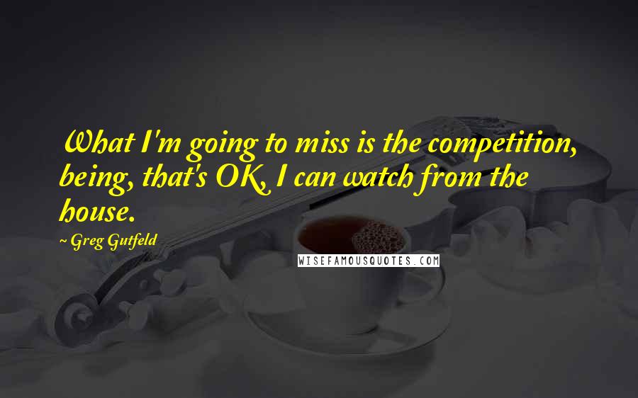 Greg Gutfeld Quotes: What I'm going to miss is the competition, being, that's OK, I can watch from the house.