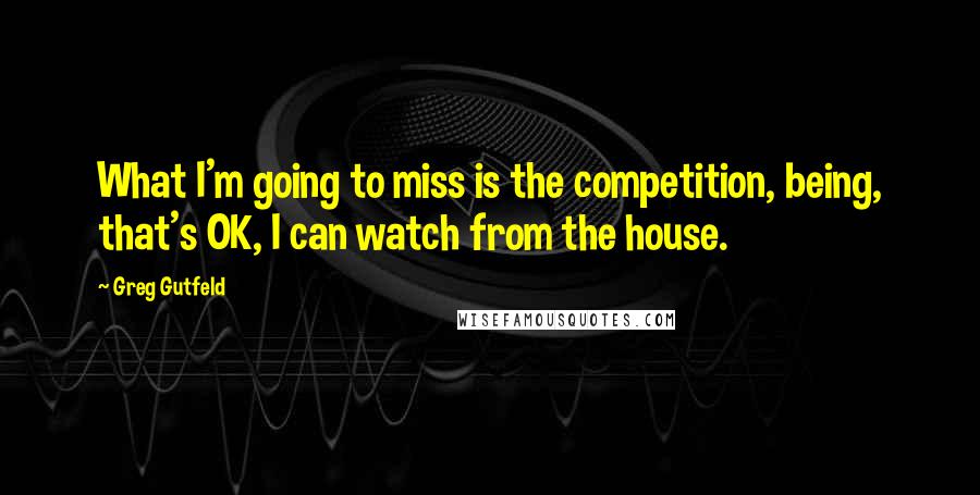 Greg Gutfeld Quotes: What I'm going to miss is the competition, being, that's OK, I can watch from the house.