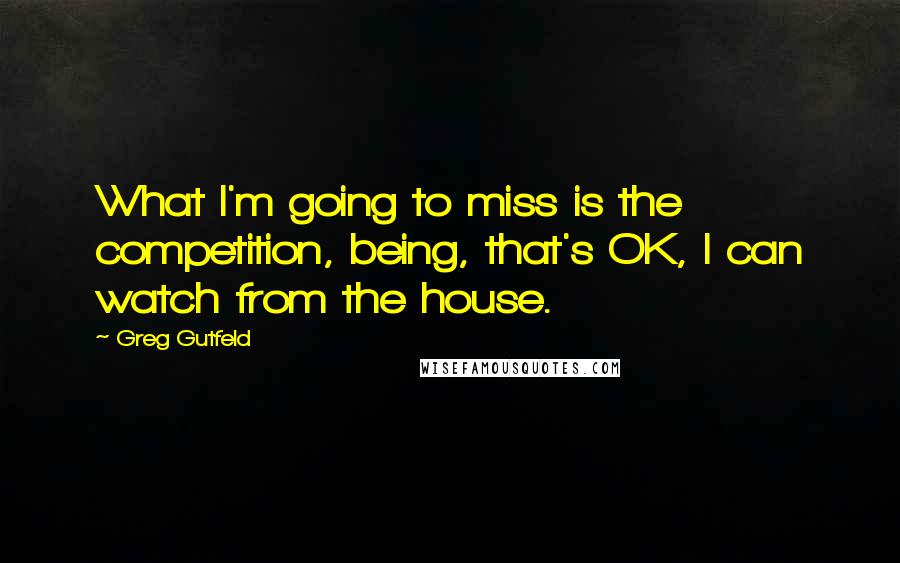 Greg Gutfeld Quotes: What I'm going to miss is the competition, being, that's OK, I can watch from the house.