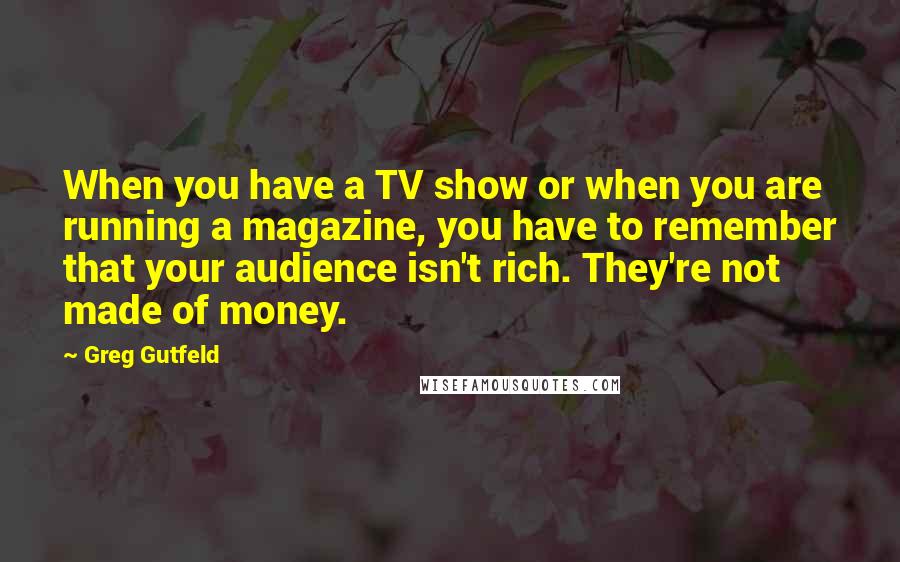 Greg Gutfeld Quotes: When you have a TV show or when you are running a magazine, you have to remember that your audience isn't rich. They're not made of money.