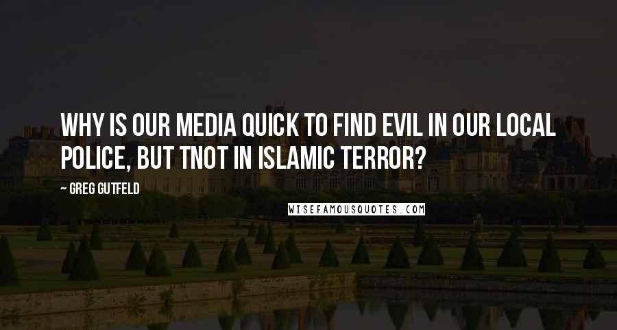 Greg Gutfeld Quotes: Why is our media quick to find evil in our local police, but tnot in Islamic terror?