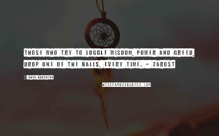 Greg Hamerton Quotes: Those who try to juggle wisdom, power and greed, drop one of the balls, every time. - Zarost