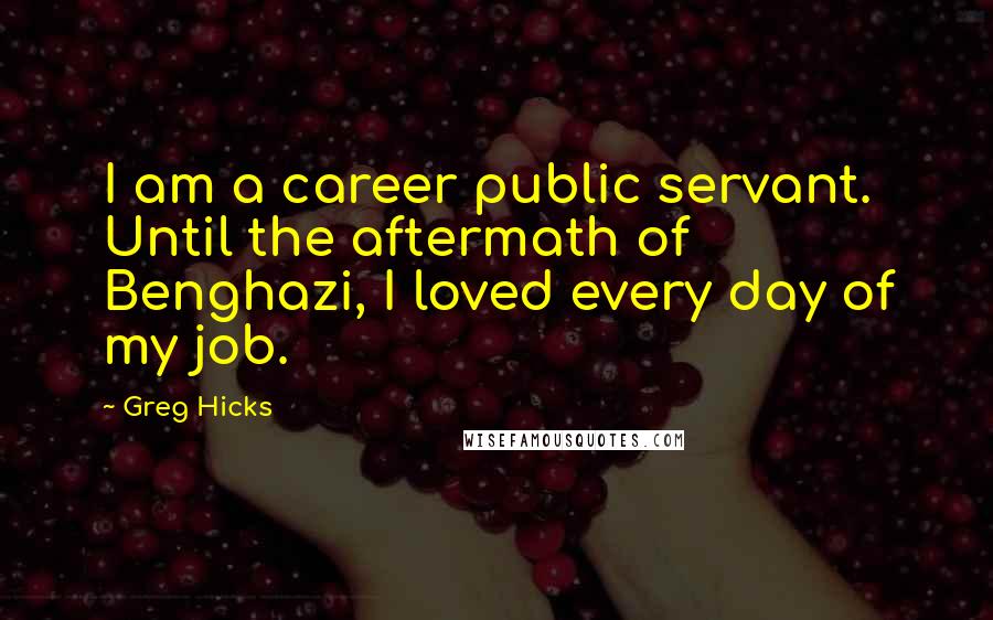 Greg Hicks Quotes: I am a career public servant. Until the aftermath of Benghazi, I loved every day of my job.